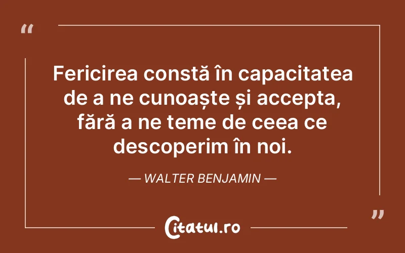 Fericirea constă în capacitatea de a ne cunoaște și accepta, fără a ne teme de ceea ce descoperim în noi. Walter Benjamin