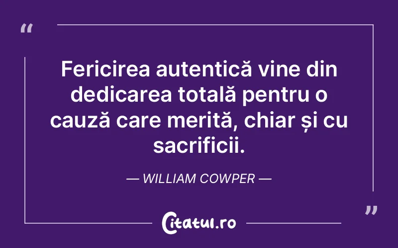 Fericirea autentică vine din dedicarea totală pentru o cauză care merită, chiar și cu sacrificii. William Cowper