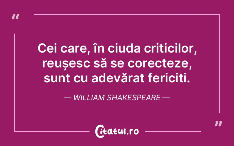 Cei care, în ciuda criticilor, reușesc să se corecteze, sunt cu adevărat fericiți. William Shakespeare