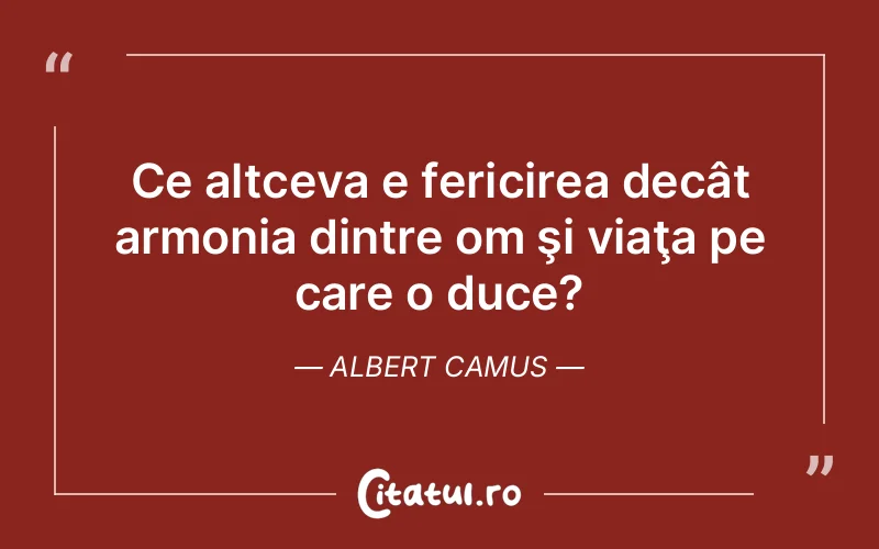 Ce altceva e fericirea decât armonia dintre om şi viaţa pe care o duce?	Albert Camus