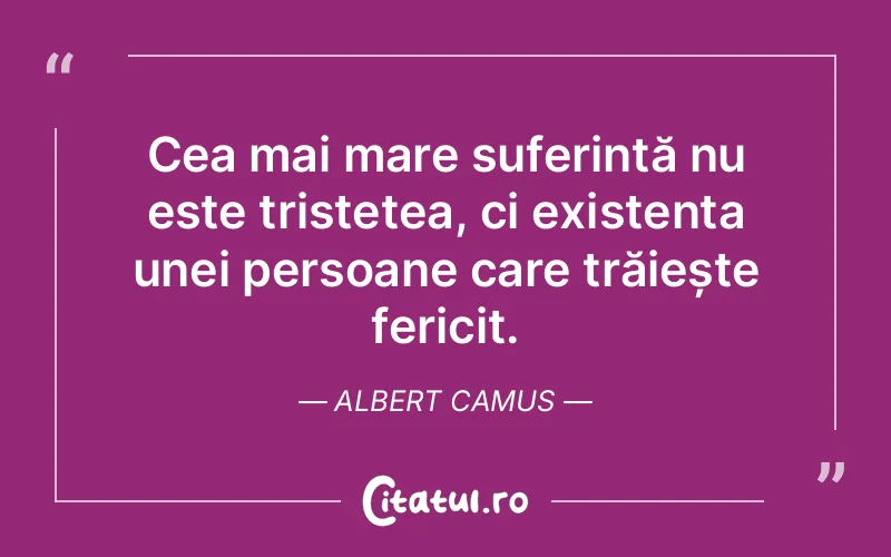 Cea mai mare suferință nu este tristețea, ci existența unei persoane care trăiește fericit. Albert Camus