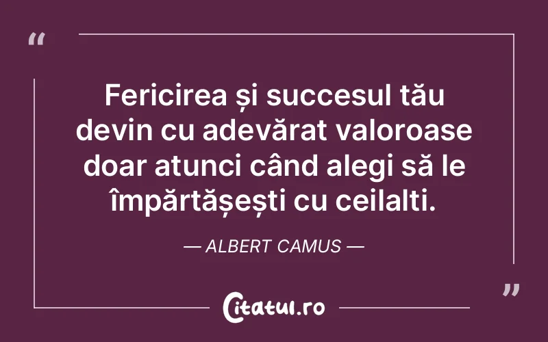 Fericirea și succesul tău devin cu adevărat valoroase doar atunci când alegi să le împărtășești cu ceilalți. Albert Camus