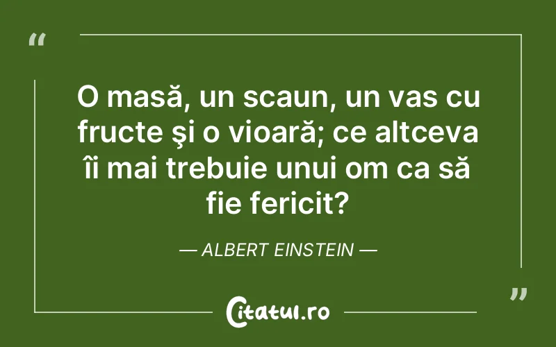 O masă, un scaun, un vas cu fructe şi o vioară; ce altceva îi mai trebuie unui om ca să fie fericit?	Albert Einstein