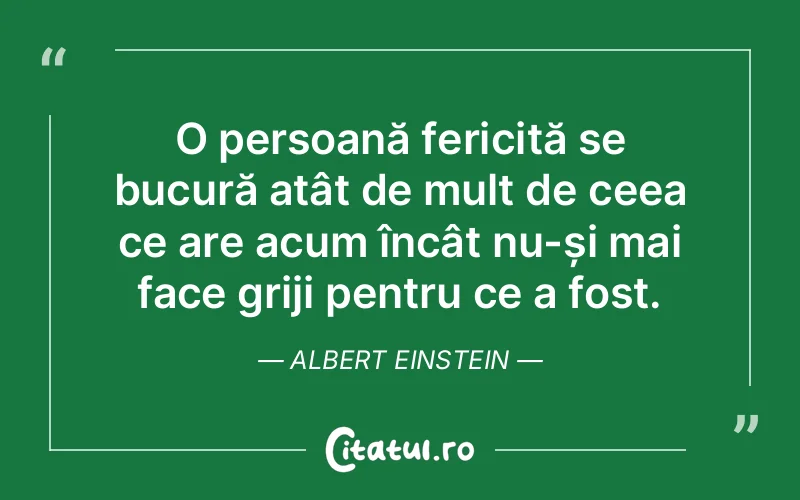 O persoană fericită se bucură atât de mult de ceea ce are acum încât nu-și mai face griji pentru ce a fost. Albert Einstein