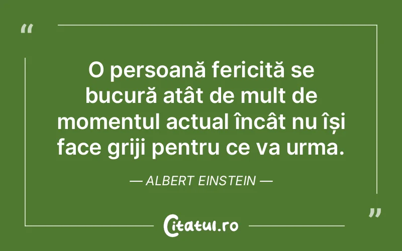 O persoană fericită se bucură atât de mult de momentul actual încât nu își face griji pentru ce va urma. Albert Einstein