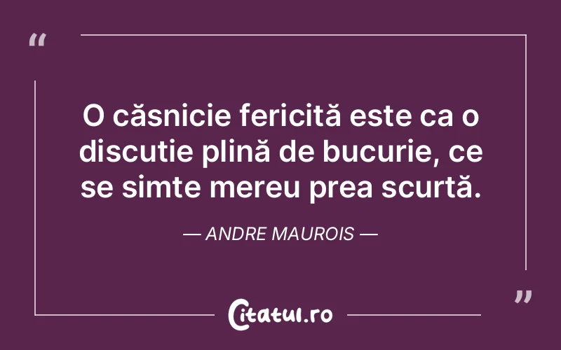O căsnicie fericită este ca o discuție plină de bucurie, ce se simte mereu prea scurtă. Andre Maurois