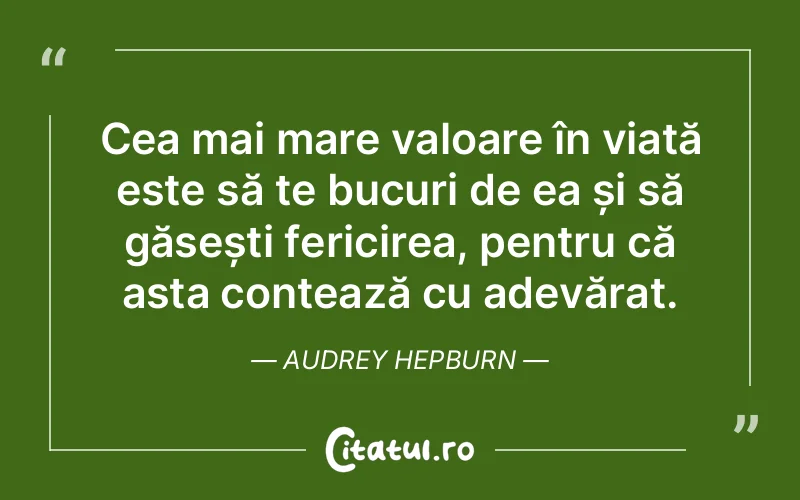 Cea mai mare valoare în viață este să te bucuri de ea și să găsești fericirea, pentru că asta contează cu adevărat. Audrey Hepburn