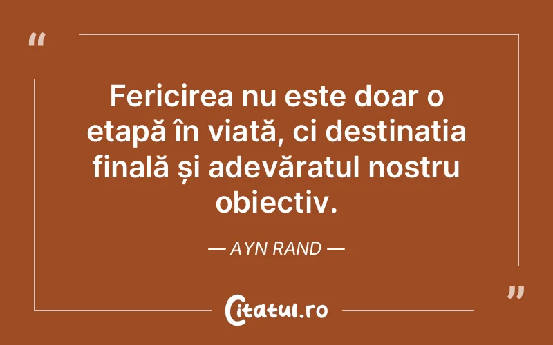 Fericirea nu este doar o etapă în viață, ci destinația finală și adevăratul nostru obiectiv. Ayn Rand