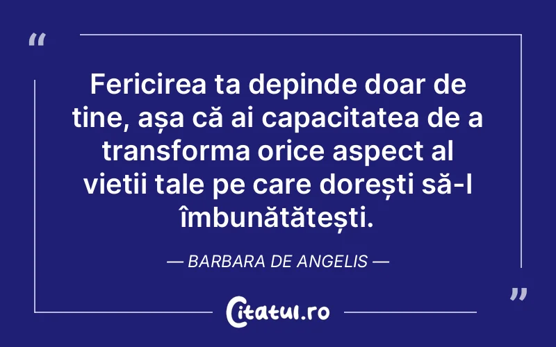 Fericirea ta depinde doar de tine, așa că ai capacitatea de a transforma orice aspect al vieții tale pe care dorești să-l îmbunătățești. Barbara De Angelis