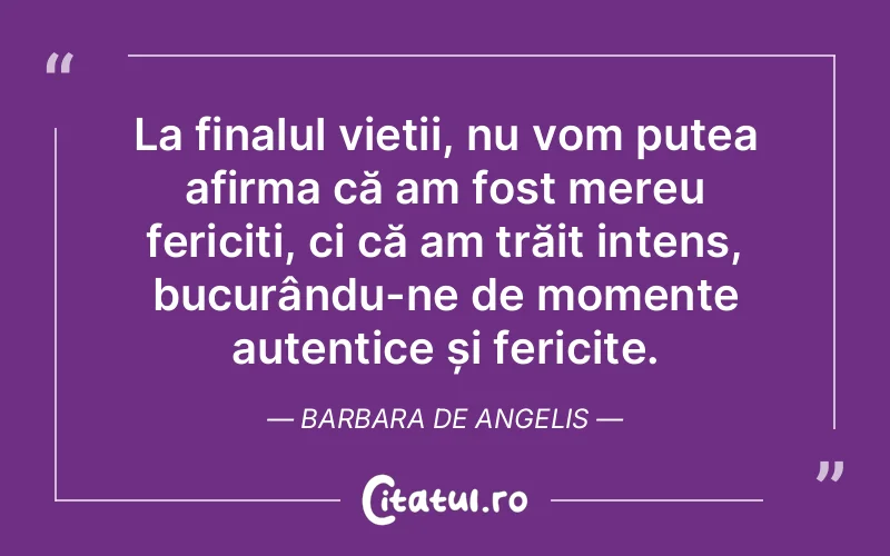 La finalul vieții, nu vom putea afirma că am fost mereu fericiți, ci că am trăit intens, bucurându-ne de momente autentice și fericite. Barbara De Angelis