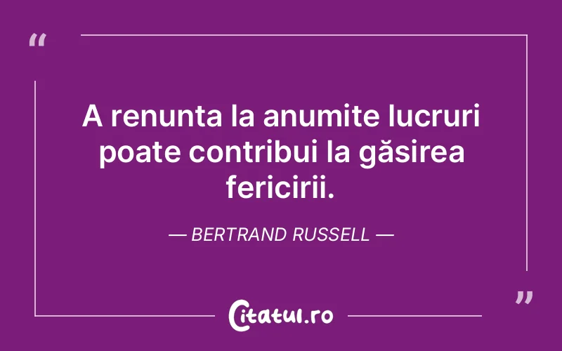 A renunța la anumite lucruri poate contribui la găsirea fericirii. Bertrand Russell