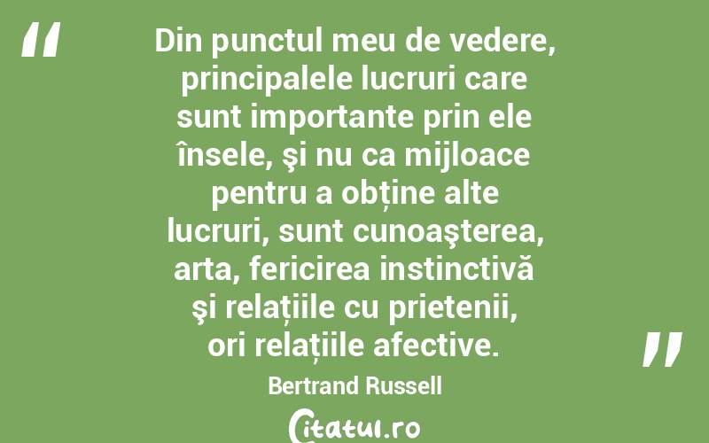 Din punctul meu de vedere, principalele lucruri care sunt importante prin ele însele, şi nu ca mijloace pentru a obţine alte lucruri, sunt cunoaşterea, arta, fericirea instinctivă şi relaţiile cu prietenii, ori relaţiile afective. Bertrand Russell
