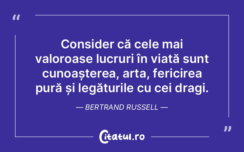 Consider că cele mai valoroase lucruri în viață sunt cunoașterea, arta, fericirea pură și legăturile cu cei dragi. Bertrand Russell