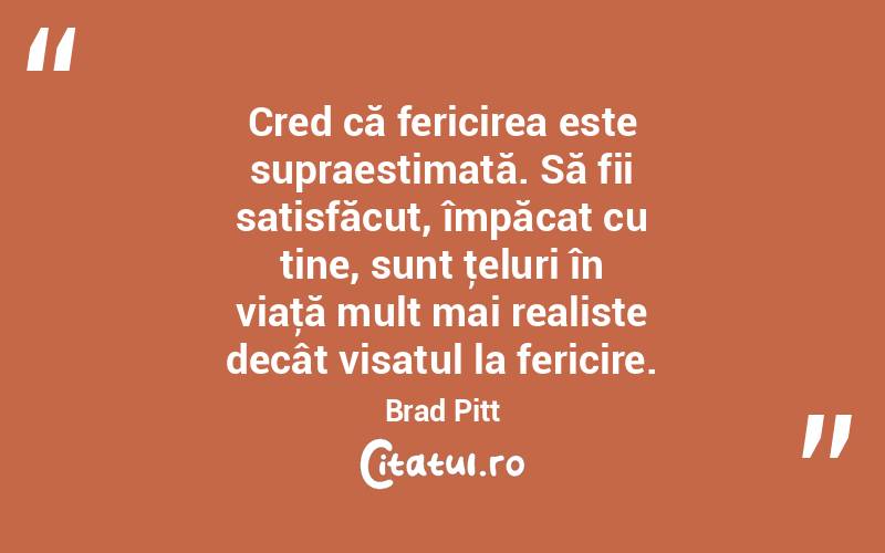 Cred că fericirea este supraestimată. Să fii satisfăcut, împăcat cu tine, sunt ţeluri în viaţă mult mai realiste decât visatul la fericire. Brad Pitt
