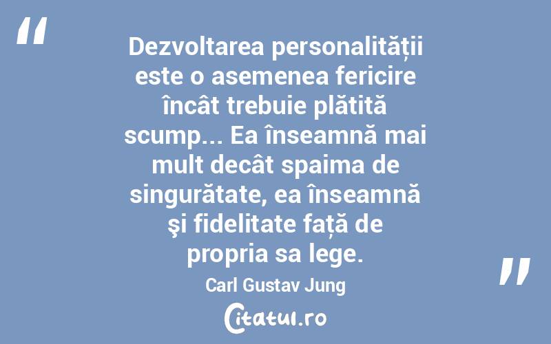Dezvoltarea personalităţii este o asemenea fericire încât trebuie plătită scump... Ea înseamnă mai mult decât spaima de singurătate, ea înseamnă şi fidelitate faţă de propria sa lege. Carl Gustav Jung
