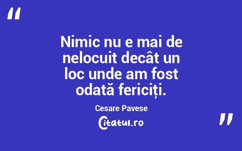 Nimic nu e mai de nelocuit decât un loc unde am fost odată fericiţi. Cesare Pavese

