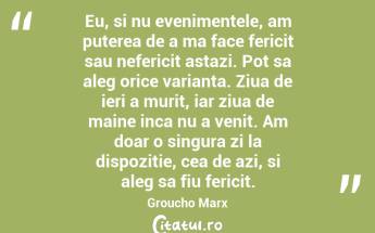 Eu, si nu evenimentele, am puterea de a ma face fericit sau nefericit astazi. Pot sa aleg orice varianta. Ziua de ieri a murit, iar ziua de maine inca nu a venit. Am doar o singura zi la dispozitie, cea de azi, si aleg sa fiu fericit. Groucho Marx...