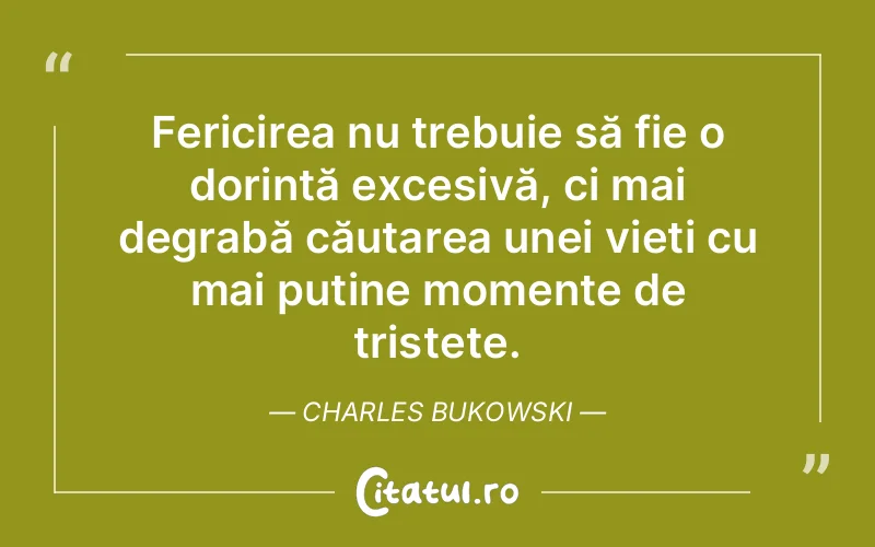 Fericirea nu trebuie să fie o dorință excesivă, ci mai degrabă căutarea unei vieți cu mai puține momente de tristețe. Charles Bukowski