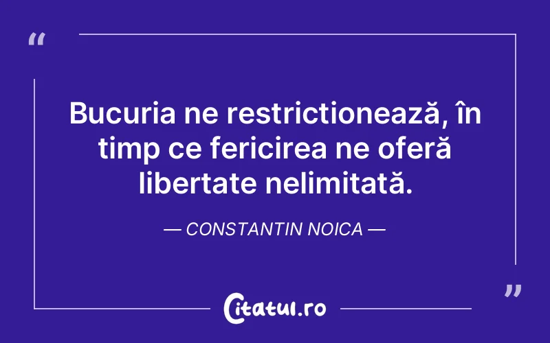 Bucuria ne restricționează, în timp ce fericirea ne oferă libertate nelimitată. Constantin Noica