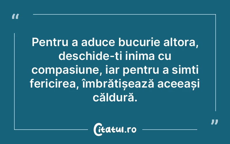 Pentru a aduce bucurie altora, deschide-ți inima cu compasiune, iar pentru a simți fericirea, îmbrățișează aceeași căldură.