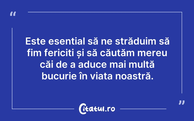 Este esențial să ne străduim să fim fericiți și să căutăm mereu căi de a aduce mai multă bucurie în viața noastră.