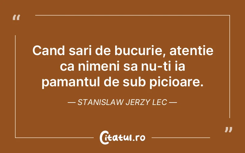 Cand sari de bucurie, atentie ca nimeni sa nu-ti ia pamantul de sub picioare. Stanislaw Jerzy Lec