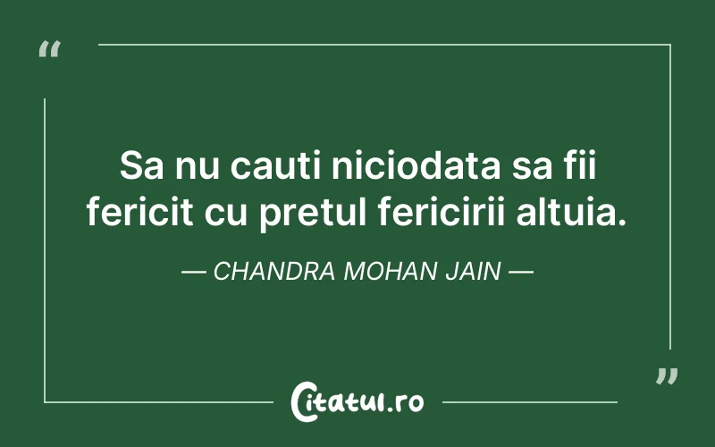 Sa nu cauti niciodata sa fii fericit cu pretul fericirii altuia. Chandra Mohan Jain