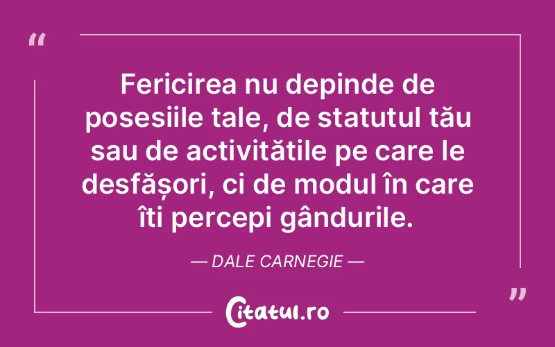 Fericirea nu depinde de posesiile tale, de statutul tău sau de activitățile pe care le desfășori, ci de modul în care îți percepi gândurile. Dale Carnegie