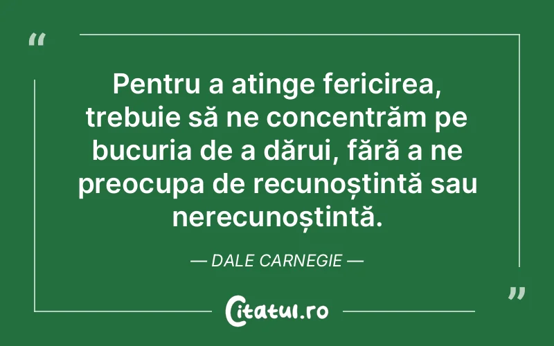 Pentru a atinge fericirea, trebuie să ne concentrăm pe bucuria de a dărui, fără a ne preocupa de recunoștință sau nerecunoștință. Dale Carnegie