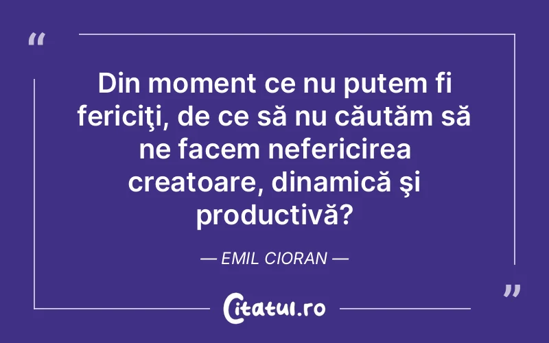 Din moment ce nu putem fi fericiţi, de ce să nu căutăm să ne facem nefericirea creatoare, dinamică şi productivă?	Emil Cioran