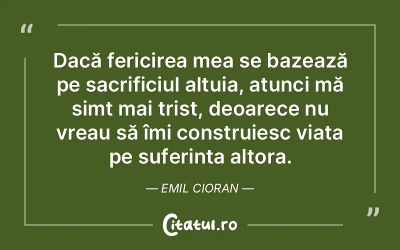Dacă fericirea mea se bazează pe sacrificiul altuia, atunci mă simt mai trist, deoarece nu vreau să îmi construiesc viața pe suferința altora. Emil Cioran