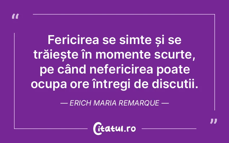 Fericirea se simte și se trăiește în momente scurte, pe când nefericirea poate ocupa ore întregi de discuții. Erich Maria Remarque