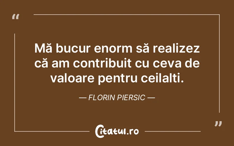 Mă bucur enorm să realizez că am contribuit cu ceva de valoare pentru ceilalți. Florin Piersic