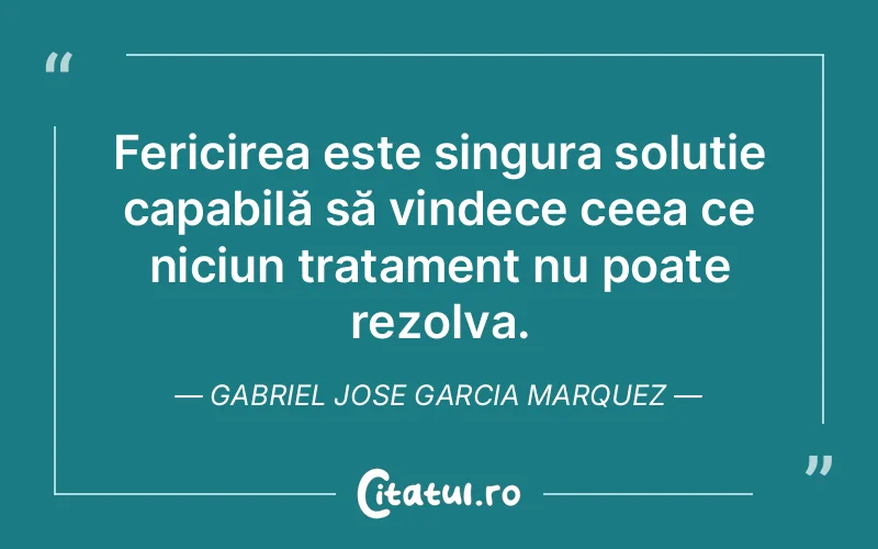 Fericirea este singura soluție capabilă să vindece ceea ce niciun tratament nu poate rezolva. Gabriel Jose Garcia Marquez