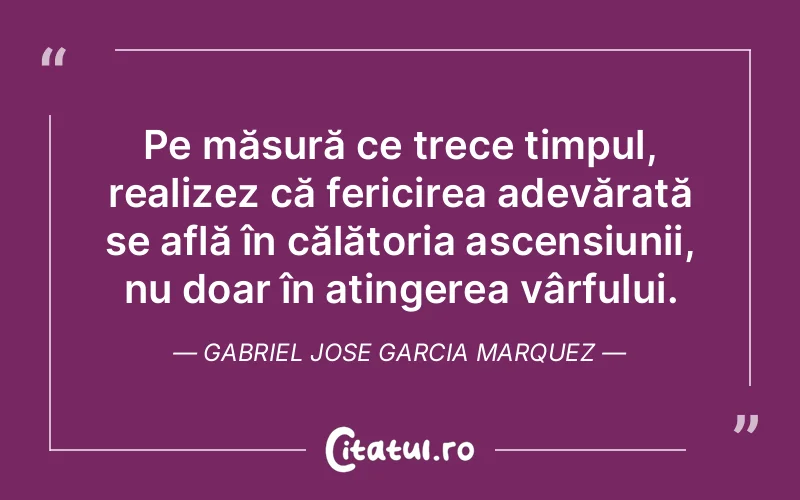 Pe măsură ce trece timpul, realizez că fericirea adevărată se află în călătoria ascensiunii, nu doar în atingerea vârfului. Gabriel Jose Garcia Marquez