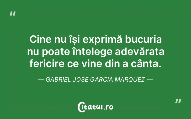 Cine nu își exprimă bucuria nu poate înțelege adevărata fericire ce vine din a cânta. Gabriel Jose Garcia Marquez