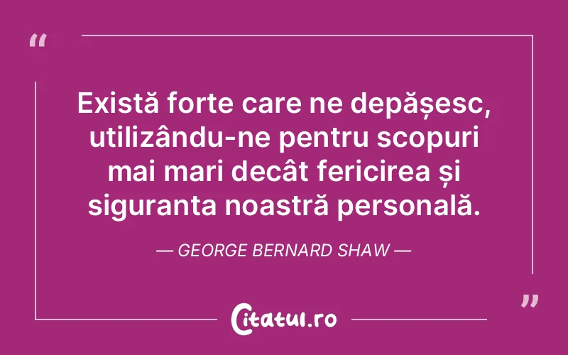 Există forțe care ne depășesc, utilizându-ne pentru scopuri mai mari decât fericirea și siguranța noastră personală. George Bernard Shaw