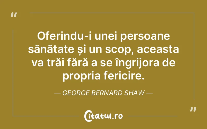 Oferindu-i unei persoane sănătate și un scop, aceasta va trăi fără a se îngrijora de propria fericire. George Bernard Shaw