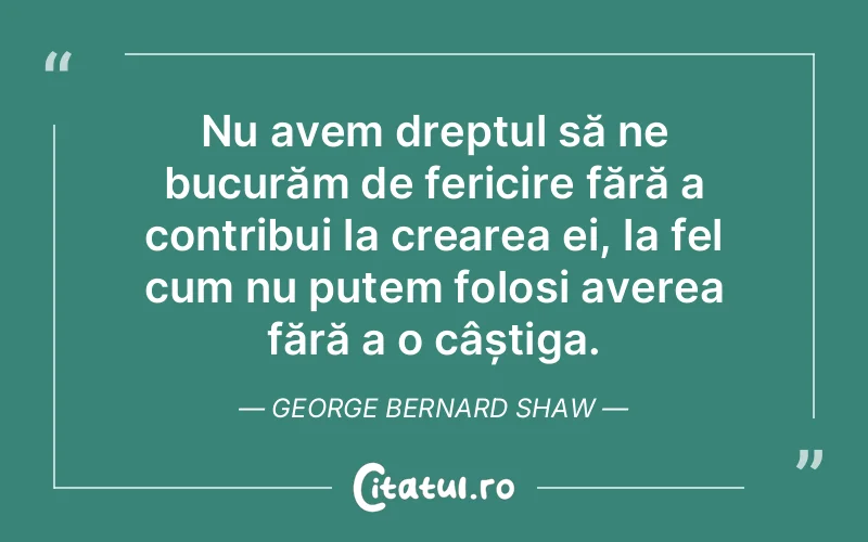 Nu avem dreptul să ne bucurăm de fericire fără a contribui la crearea ei, la fel cum nu putem folosi averea fără a o câștiga. George Bernard Shaw