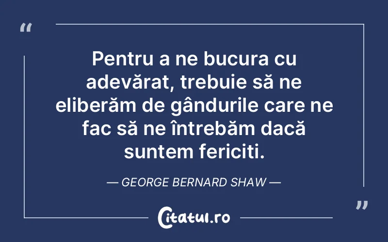 Pentru a ne bucura cu adevărat, trebuie să ne eliberăm de gândurile care ne fac să ne întrebăm dacă suntem fericiți. George Bernard Shaw