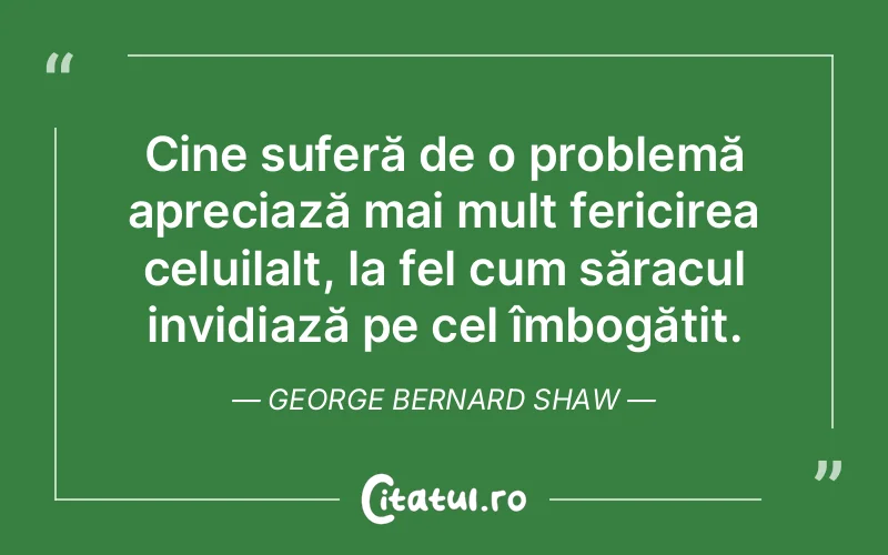 Cine suferă de o problemă apreciază mai mult fericirea celuilalt, la fel cum săracul invidiază pe cel îmbogățit. George Bernard Shaw