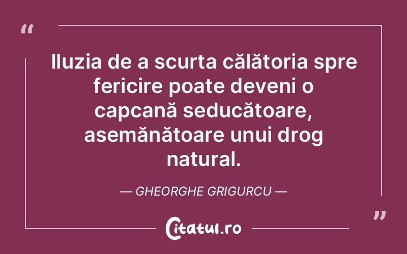 Iluzia de a scurta călătoria spre fericire poate deveni o capcană seducătoare, asemănătoare unui drog natural. Gheorghe Grigurcu