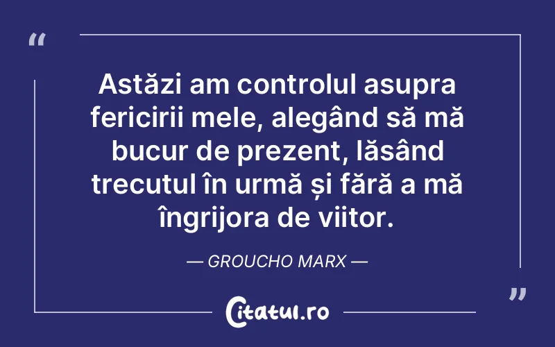 Astăzi am controlul asupra fericirii mele, alegând să mă bucur de prezent, lăsând trecutul în urmă și fără a mă îngrijora de viitor. Groucho Marx