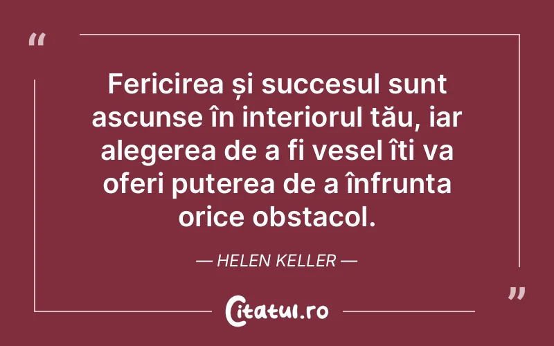 Fericirea și succesul sunt ascunse în interiorul tău, iar alegerea de a fi vesel îți va oferi puterea de a înfrunta orice obstacol. Helen Keller