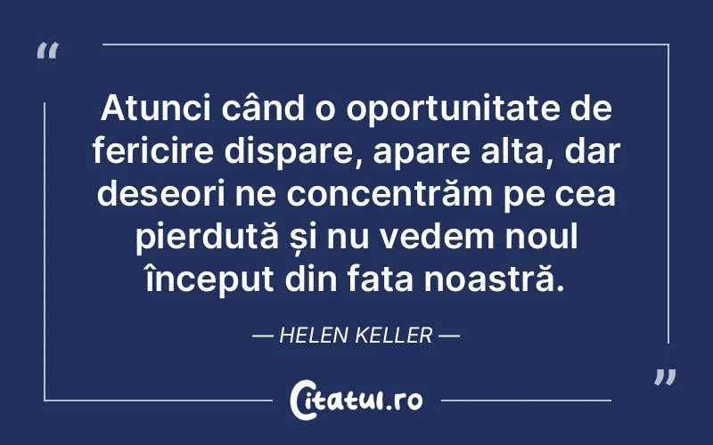 Atunci când o oportunitate de fericire dispare, apare alta, dar deseori ne concentrăm pe cea pierdută și nu vedem noul început din fața noastră. Helen Keller