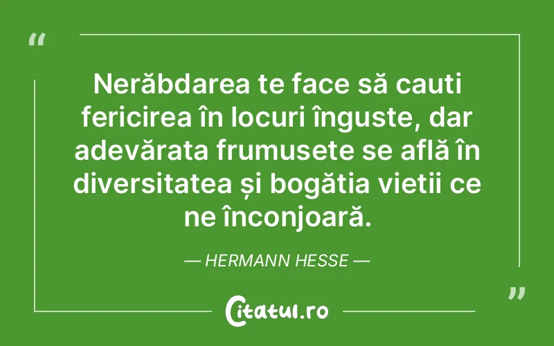 Nerăbdarea te face să cauți fericirea în locuri înguste, dar adevărata frumusețe se află în diversitatea și bogăția vieții ce ne înconjoară. Hermann Hesse