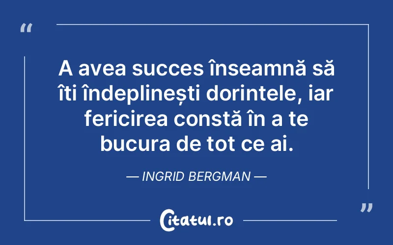 A avea succes înseamnă să îți îndeplinești dorințele, iar fericirea constă în a te bucura de tot ce ai. Ingrid Bergman