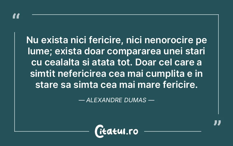 Nu exista nici fericire, nici nenorocire pe lume; exista doar compararea unei stari cu cealalta si atata tot. Doar cel care a simtit nefericirea cea mai cumplita e in stare sa simta cea mai mare fericire. Alexandre Dumas