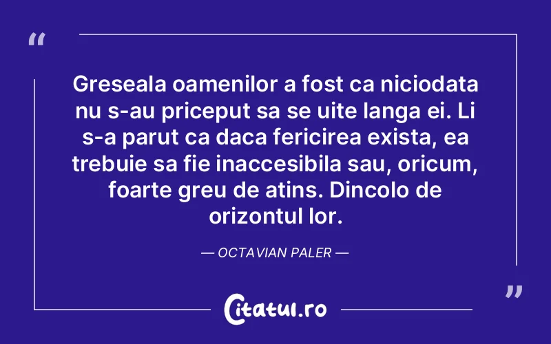 Greseala oamenilor a fost ca niciodata nu s-au priceput sa se uite langa ei. Li s-a parut ca daca fericirea exista, ea trebuie sa fie inaccesibila sau, oricum, foarte greu de atins. Dincolo de orizontul lor. Octavian Paler