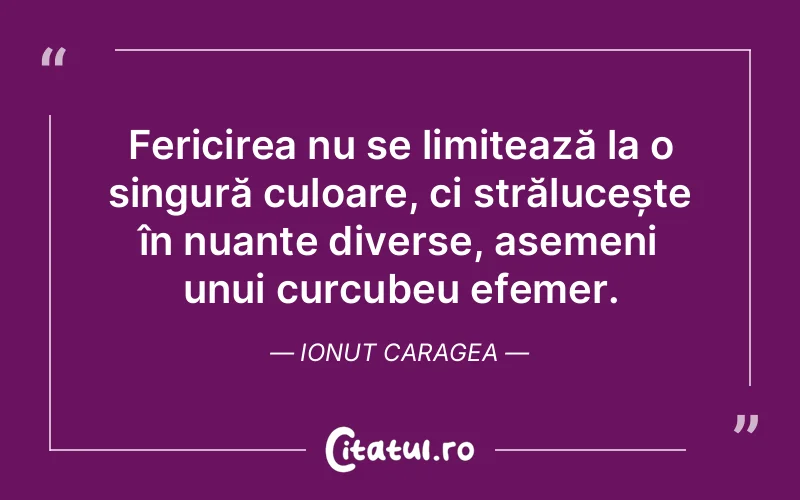 Fericirea nu se limitează la o singură culoare, ci strălucește în nuanțe diverse, asemeni unui curcubeu efemer. Ionut Caragea